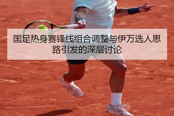 国足热身赛锋线组合调整与伊万选人思路引发的深层讨论（MILAN.COM）